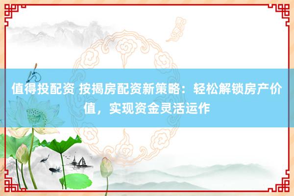 值得投配资 按揭房配资新策略：轻松解锁房产价值，实现资金灵活运作