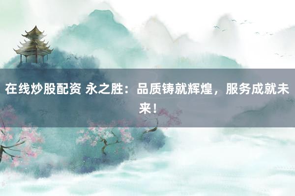 在线炒股配资 永之胜：品质铸就辉煌，服务成就未来！