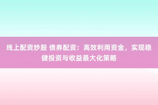 线上配资炒股 债券配资：高效利用资金，实现稳健投资与收益最大化策略