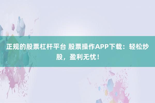 正规的股票杠杆平台 股票操作APP下载：轻松炒股，盈利无忧！