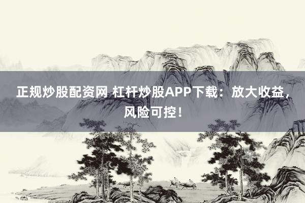 正规炒股配资网 杠杆炒股APP下载：放大收益，风险可控！