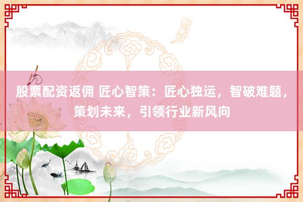 股票配资返佣 匠心智策：匠心独运，智破难题，策划未来，引领行业新风向