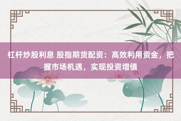 杠杆炒股利息 股指期货配资：高效利用资金，把握市场机遇，实现投资增值