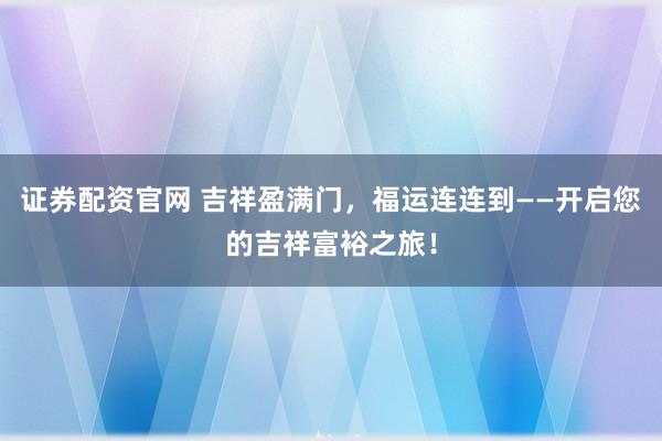 证券配资官网 吉祥盈满门，福运连连到——开启您的吉祥富裕之旅！