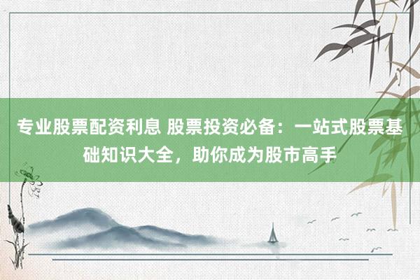 专业股票配资利息 股票投资必备：一站式股票基础知识大全，助你成为股市高手