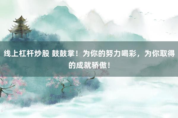 线上杠杆炒股 鼓鼓掌!为你的努力喝彩,为你取得的成就骄傲!