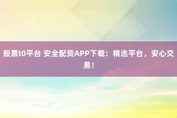 股票t0平台 安全配资APP下载:精选平台,安心交易!