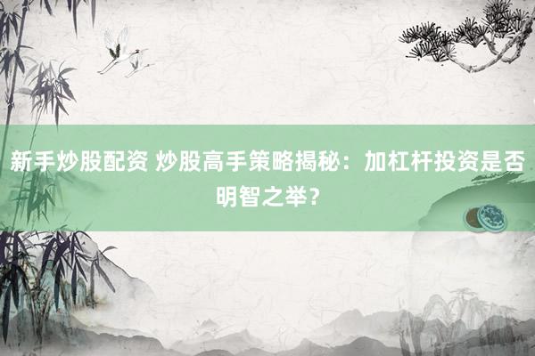 新手炒股配资 炒股高手策略揭秘：加杠杆投资是否明智之举？