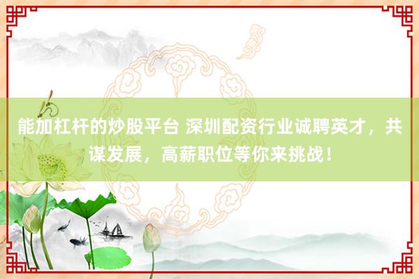 能加杠杆的炒股平台 深圳配资行业诚聘英才,共谋发展,高薪职位等你来挑战!
