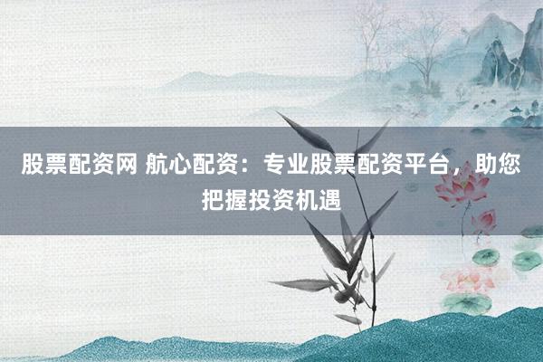 股票配资网 航心配资:专业股票配资平台,助您把握投资机遇