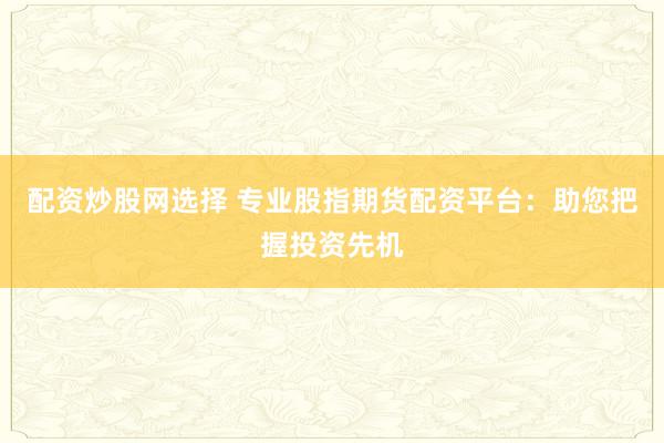 配资炒股网选择 专业股指期货配资平台：助您把握投资先机