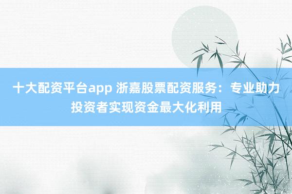 十大配资平台app 浙嘉股票配资服务：专业助力投资者实现资金最大化利用