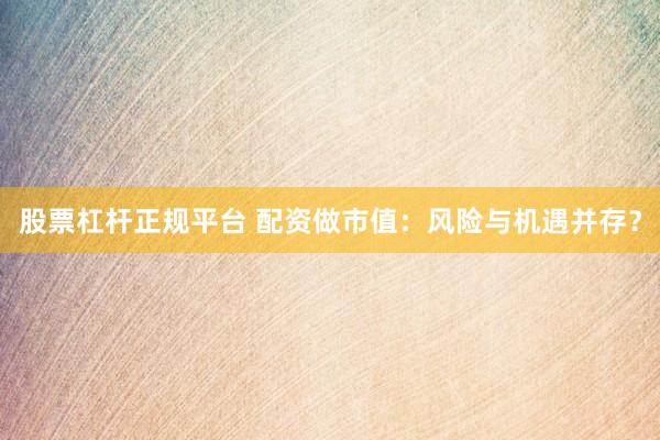 股票杠杆正规平台 配资做市值：风险与机遇并存？