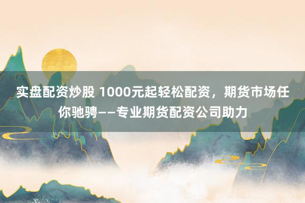 实盘配资炒股 1000元起轻松配资，期货市场任你驰骋——专业期货配资公司助力