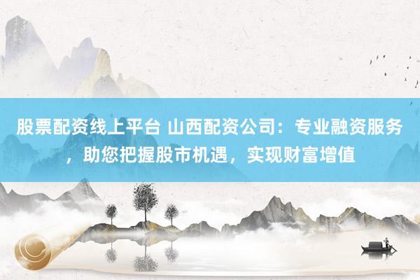 股票配资线上平台 山西配资公司：专业融资服务，助您把握股市机遇，实现财富增值