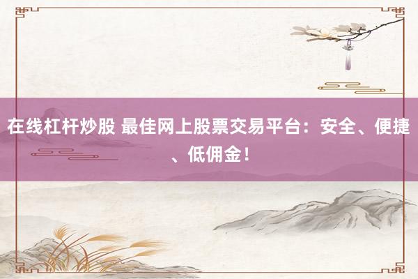 在线杠杆炒股 最佳网上股票交易平台：安全、便捷、低佣金！