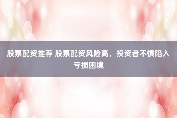 股票配资推荐 股票配资风险高,投资者不慎陷入亏损困境