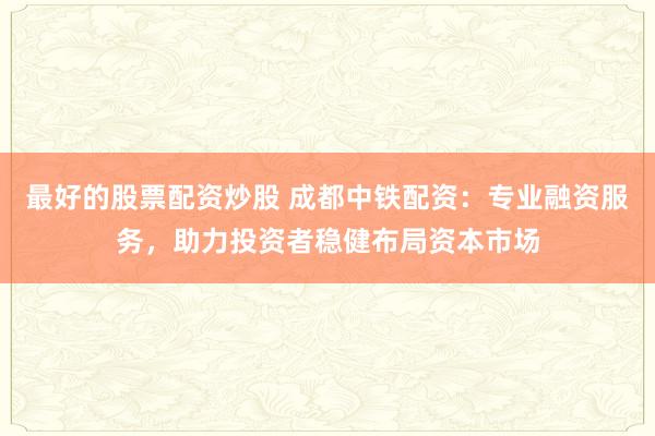 最好的股票配资炒股 成都中铁配资:专业融资服务,助力投资者稳健布局资本市场