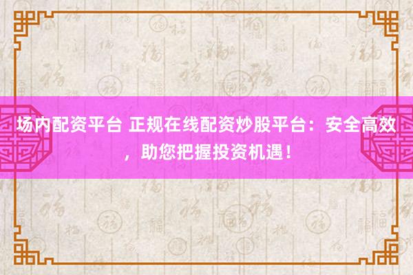 场内配资平台 正规在线配资炒股平台:安全高效,助您把握投资机遇!