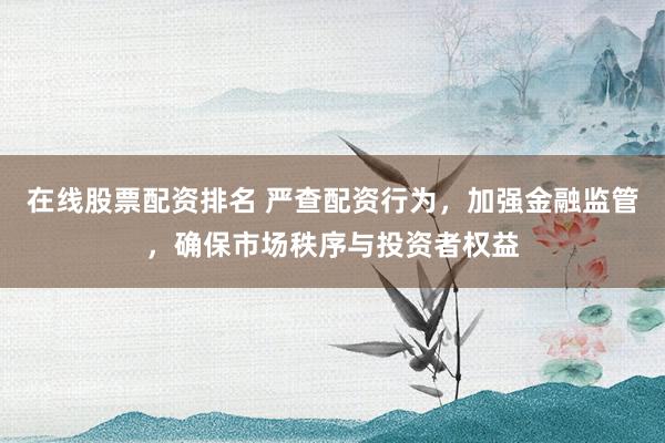 在线股票配资排名 严查配资行为，加强金融监管，确保市场秩序与投资者权益