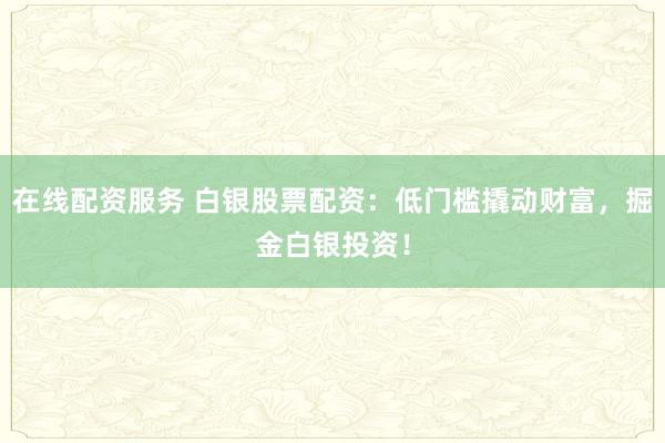 在线配资服务 白银股票配资:低门槛撬动财富,掘金白银投资!