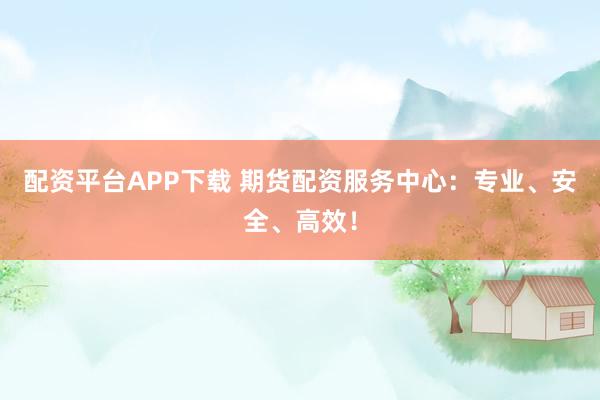 配资平台APP下载 期货配资服务中心：专业、安全、高效！