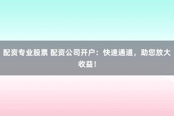 配资专业股票 配资公司开户：快速通道，助您放大收益！