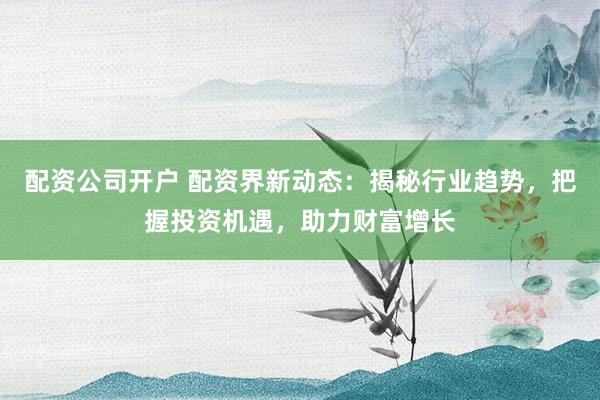配资公司开户 配资界新动态:揭秘行业趋势,把握投资机遇,助力财富增长