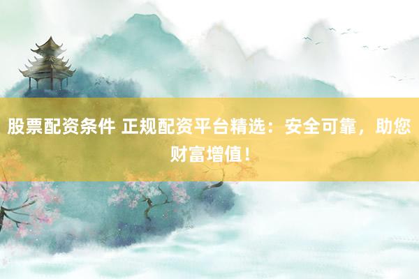 股票配资条件 正规配资平台精选:安全可靠,助您财富增值!
