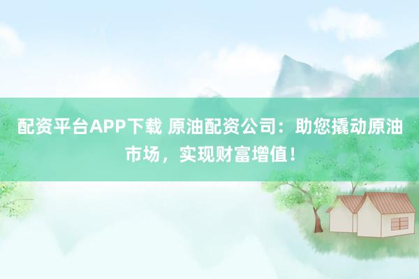 配资平台APP下载 原油配资公司：助您撬动原油市场，实现财富增值！