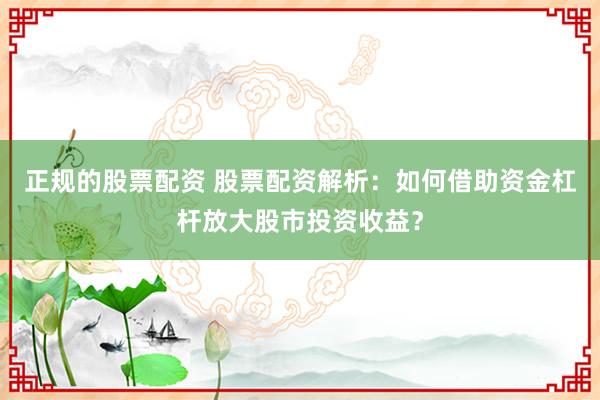 正规的股票配资 股票配资解析：如何借助资金杠杆放大股市投资收益？