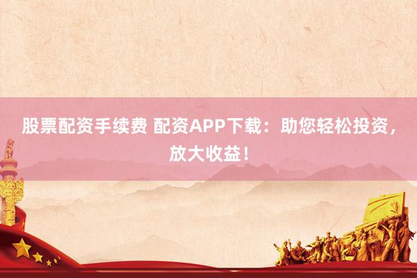 股票配资手续费 配资APP下载：助您轻松投资，放大收益！