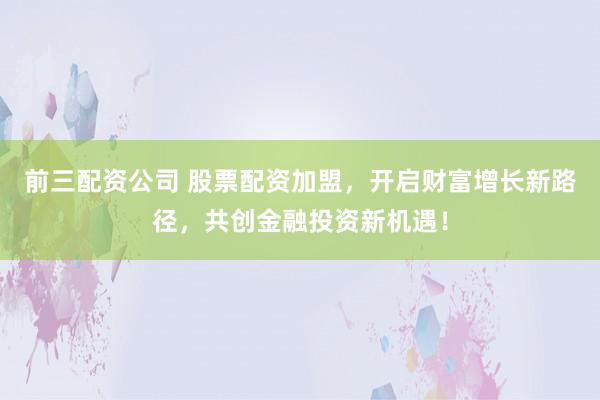 前三配资公司 股票配资加盟，开启财富增长新路径，共创金融投资新机遇！