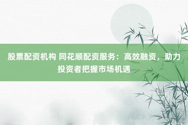 股票配资机构 同花顺配资服务:高效融资,助力投资者把握市场机遇