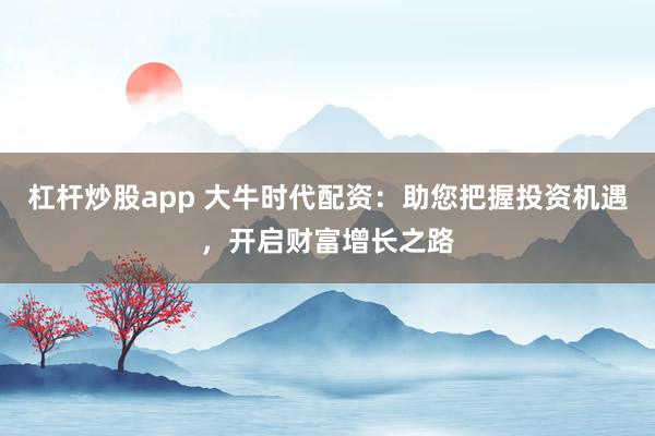 杠杆炒股app 大牛时代配资：助您把握投资机遇，开启财富增长之路