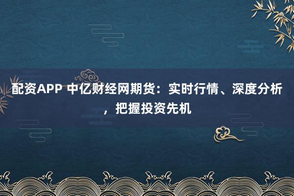 配资APP 中亿财经网期货：实时行情、深度分析，把握投资先机