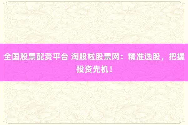 全国股票配资平台 淘股啦股票网：精准选股，把握投资先机！