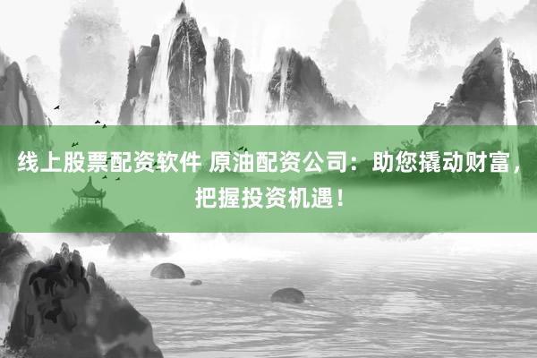 线上股票配资软件 原油配资公司：助您撬动财富，把握投资机遇！