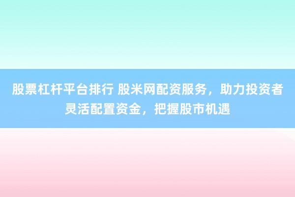 股票杠杆平台排行 股米网配资服务，助力投资者灵活配置资金，把握股市机遇