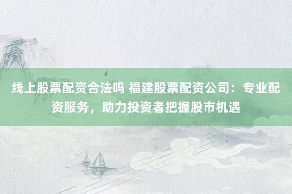 线上股票配资合法吗 福建股票配资公司:专业配资服务,助力投资者把握股市机遇
