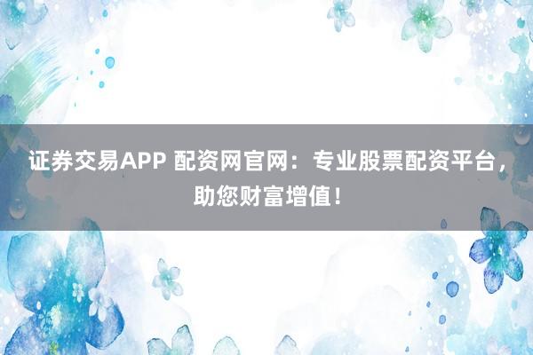 证券交易APP 配资网官网：专业股票配资平台，助您财富增值！