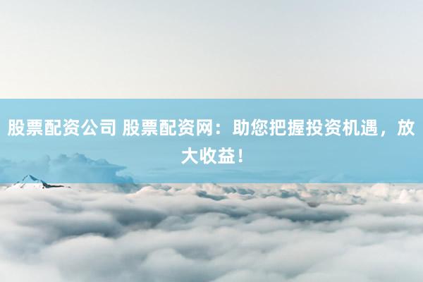 股票配资公司 股票配资网:助您把握投资机遇,放大收益!
