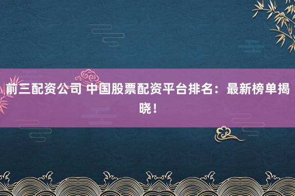 前三配资公司 中国股票配资平台排名：最新榜单揭晓！