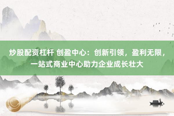 炒股配资杠杆 创盈中心：创新引领，盈利无限，一站式商业中心助力企业成长壮大
