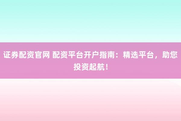 证券配资官网 配资平台开户指南：精选平台，助您投资起航！
