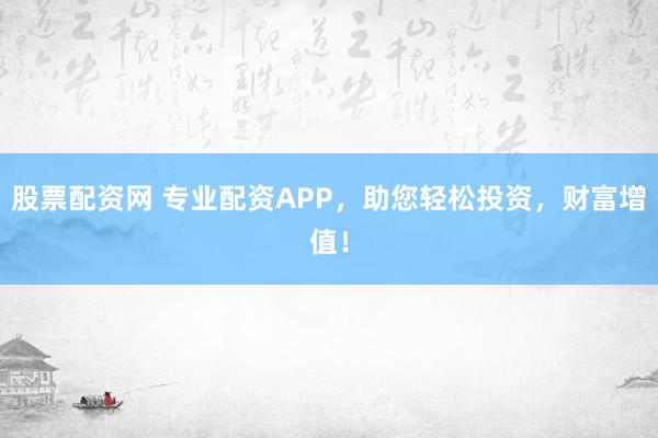 股票配资网 专业配资APP，助您轻松投资，财富增值！