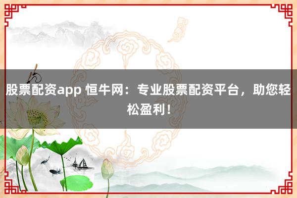 股票配资app 恒牛网：专业股票配资平台，助您轻松盈利！