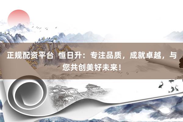 正规配资平台 恒日升:专注品质,成就卓越,与您共创美好未来!