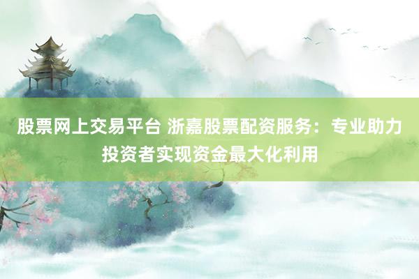 股票网上交易平台 浙嘉股票配资服务:专业助力投资者实现资金最大化利用