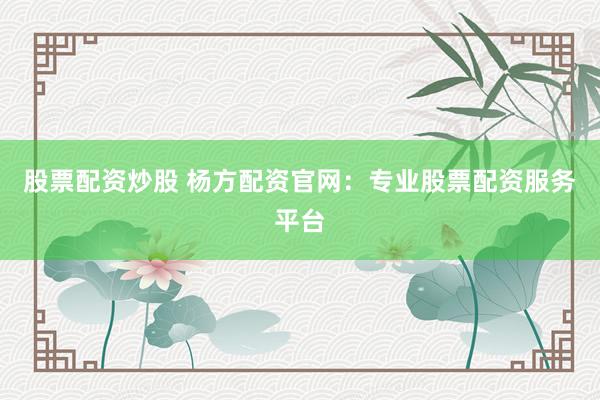 股票配资炒股 杨方配资官网：专业股票配资服务平台